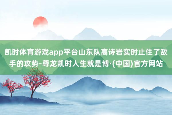 凯时体育游戏app平台山东队高诗岩实时止住了敌手的攻势-尊龙凯时人生就是博·(中国)官方网站