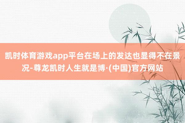 凯时体育游戏app平台在场上的发达也显得不在景况-尊龙凯时人生就是博·(中国)官方网站