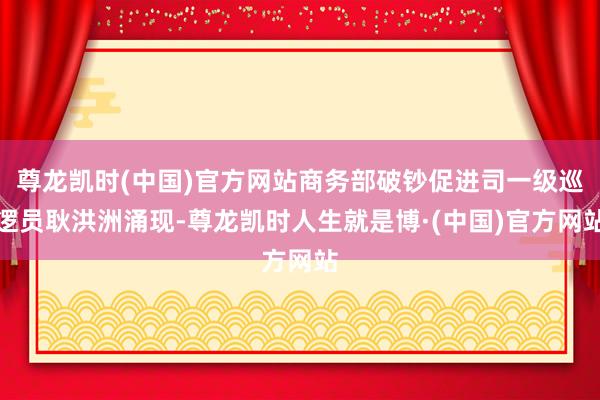 尊龙凯时(中国)官方网站商务部破钞促进司一级巡逻员耿洪洲涌现-尊龙凯时人生就是博·(中国)官方网站