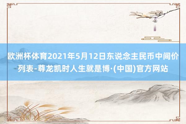 欧洲杯体育2021年5月12日东说念主民币中间价列表-尊龙凯时人生就是博·(中国)官方网站