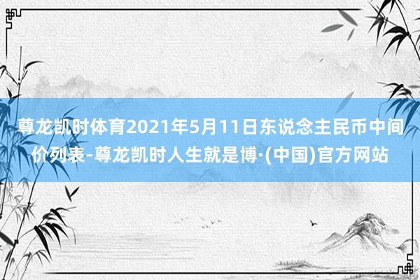 尊龙凯时体育2021年5月11日东说念主民币中间价列表-尊龙凯时人生就是博·(中国)官方网站