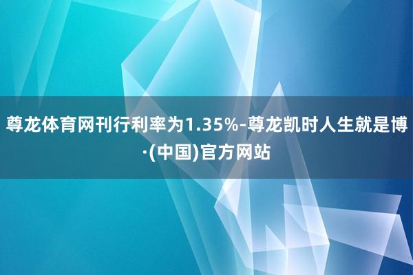 尊龙体育网刊行利率为1.35%-尊龙凯时人生就是博·(中国)官方网站