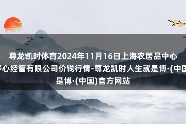 尊龙凯时体育2024年11月16日上海农居品中心批发市集野心经管有限公司价钱行情-尊龙凯时人生就是博·(中国)官方网站