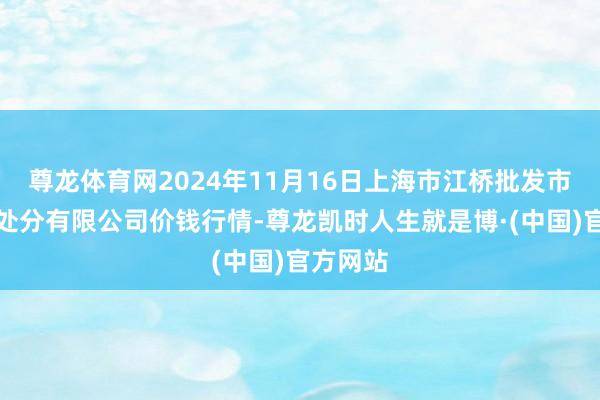 尊龙体育网2024年11月16日上海市江桥批发市集筹画处分有限公司价钱行情-尊龙凯时人生就是博·(中国)官方网站